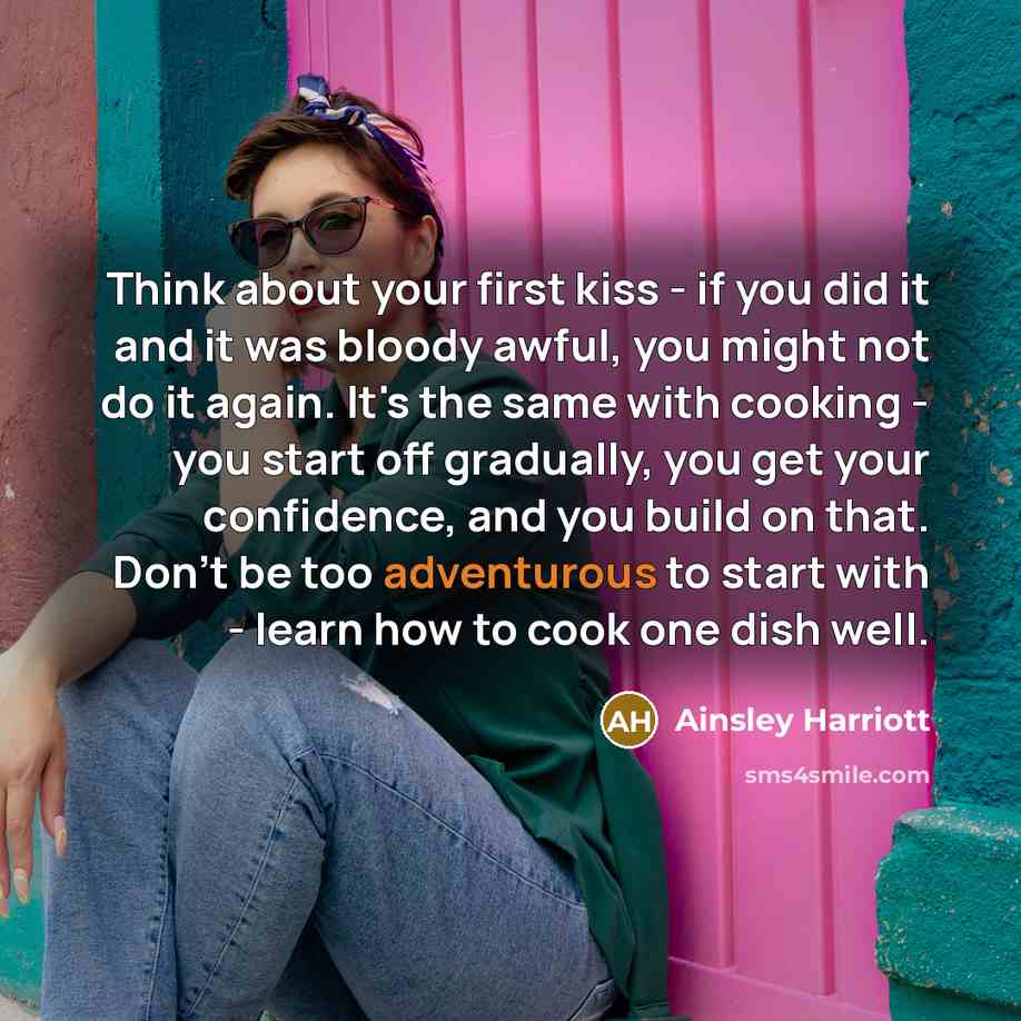 “Think about your first kiss - if you did it and it was bloody awful, you might not do it again. It's the same with cooking - you start off gradually, you get your confidence, and you build on that. Don't be too adventurous to start with - learn how to cook one dish well.” quote by Ainsley Harriott