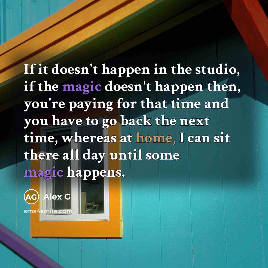 “If it doesn't happen in the studio, if the magic doesn't happen then, you're paying for that time and you have to go back the next time, whereas at home, I can sit there all day until some magic happens.” quote by Alex G