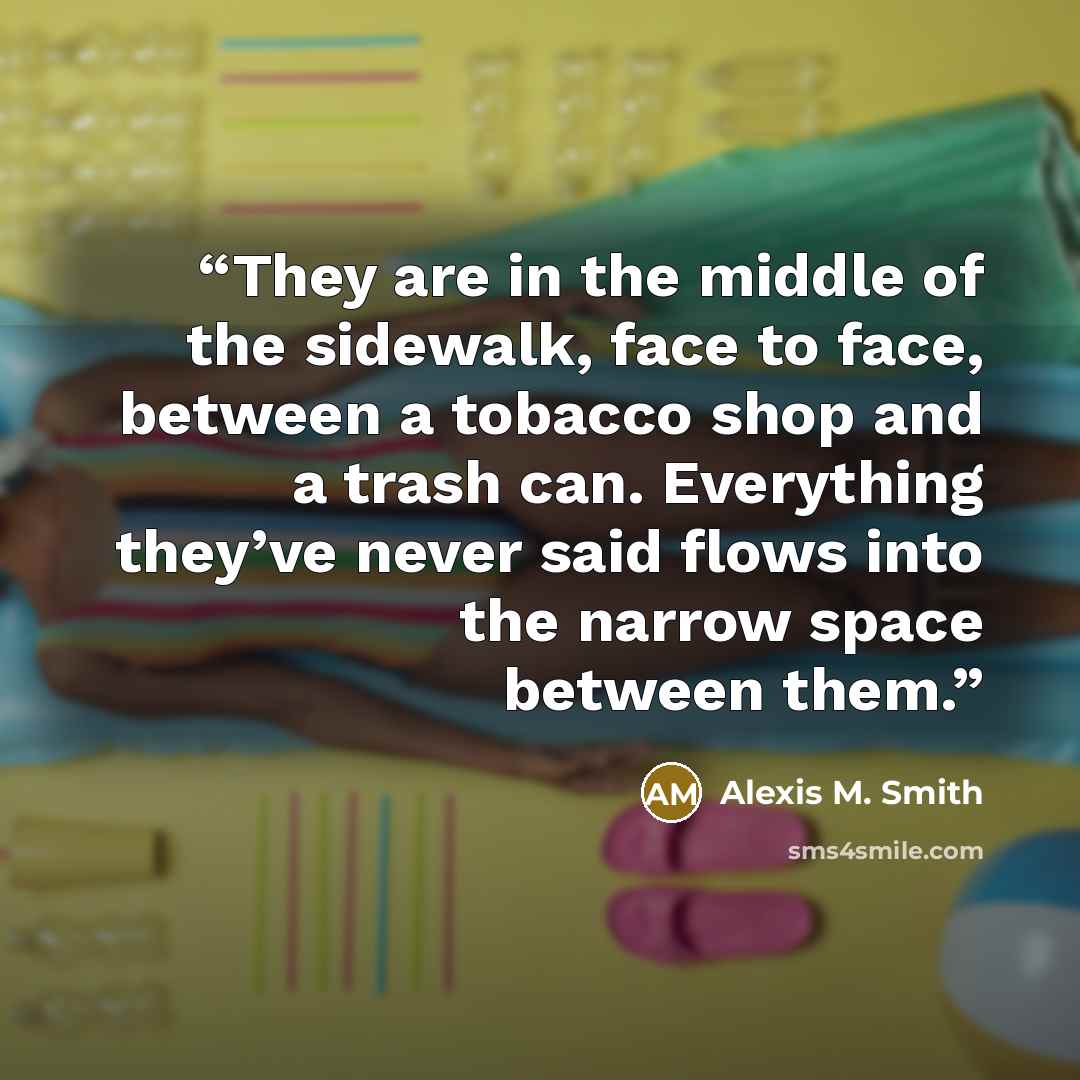 “They are in the middle of the sidewalk, face to face, between a tobacco shop and a trash can. Everything they’ve never said flows into the narrow space between them.” quote by Alexis M. Smith