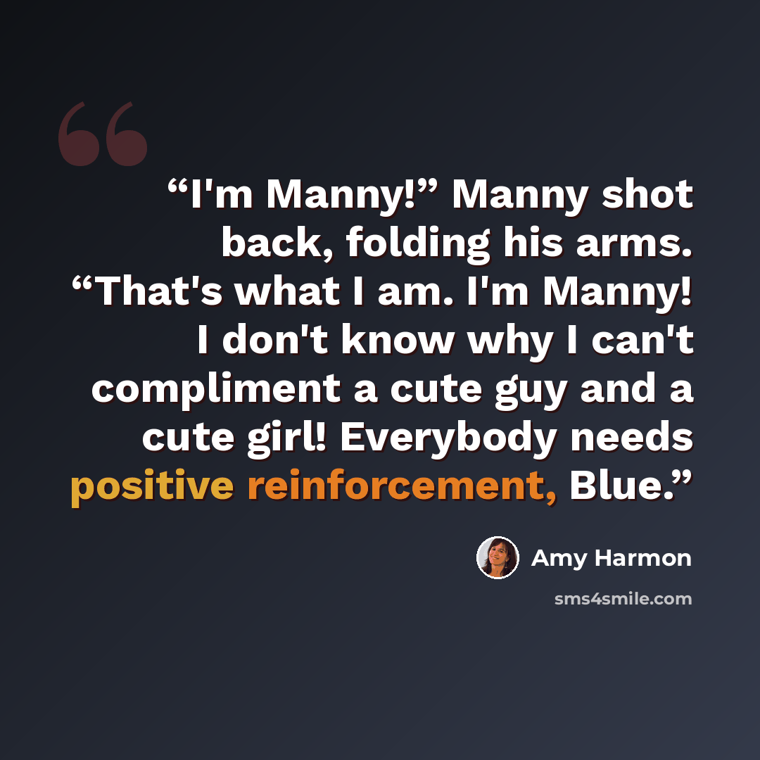 “I'm Manny!” Manny shot back, folding his arms. “That's what I am. I'm Manny! I don't know why I can't compliment a cute guy and a cute girl! Everybody needs positive reinforcement, Blue.” quote by Amy Harmon