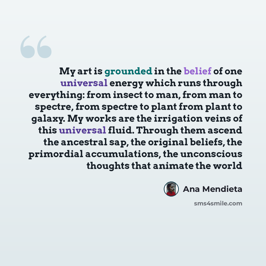 “My art is grounded in the belief of one universal energy which runs through everything: from insect to man, from man to spectre, from spectre to plant from plant to galaxy. My works are the irrigation veins of this universal fluid. Through them ascend the ancestral sap, the original beliefs, the…” quote by Ana Mendieta