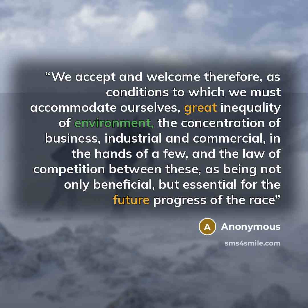 “We accept and welcome therefore, as conditions to which we must accommodate ourselves, great inequality of environment, the concentration of business, industrial and commercial, in the hands of a few, and the law of competition between these, as being not only beneficial, but essential for the…” quote by Anonymous