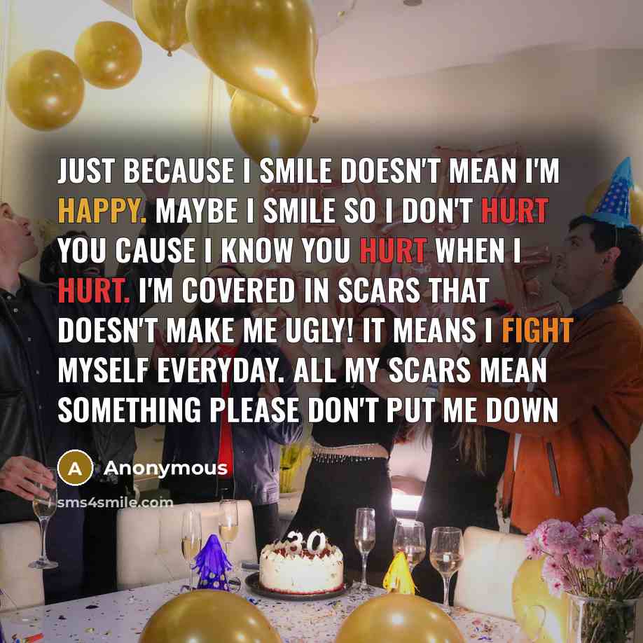“Just because I smile doesn't mean I'm happy. Maybe I smile so I don't hurt you cause I know you hurt when I hurt. I'm covered in scars that doesn't make me ugly! It means I fight myself everyday. All my scars mean something please don't put me down” quote by Anonymous