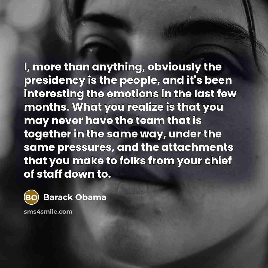 “I, more than anything, obviously the presidency is the people, and it's been interesting the emotions in the last few months. What you realize is that you may never have the team that is together in the same way, under the same pressures, and the attachments that you make to folks from your chief…” quote by Barack Obama