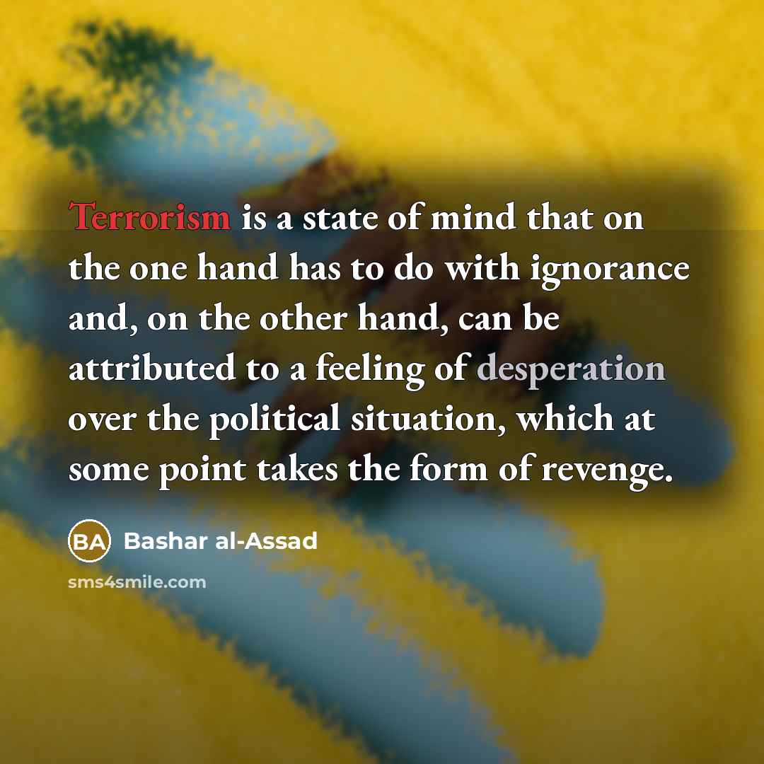 “Terrorism is a state of mind that on the one hand has to do with ignorance and, on the other hand, can be attributed to a feeling of desperation over the political situation, which at some point takes the form of revenge.” quote by Bashar al-Assad