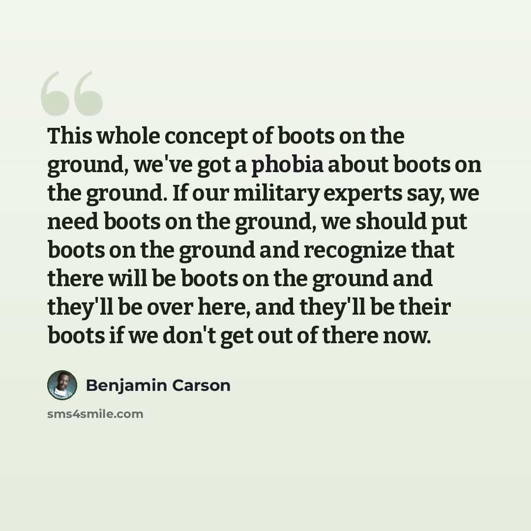 “This whole concept of boots on the ground, we've got a phobia about boots on the ground. If our military experts say, we need boots on the ground, we should put boots on the ground and recognize that there will be boots on the ground and they'll be over here, and they'll be their boots if we don't…” quote by Benjamin Carson