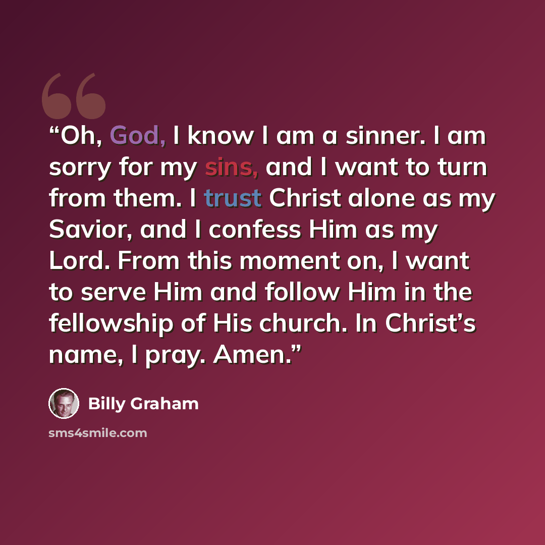 “Oh, God, I know I am a sinner. I am sorry for my sins, and I want to turn from them. I trust Christ alone as my Savior, and I confess Him as my Lord. From this moment on, I want to serve Him and follow Him in the fellowship of His church. In Christ’s name, I pray. Amen.” quote by Billy Graham