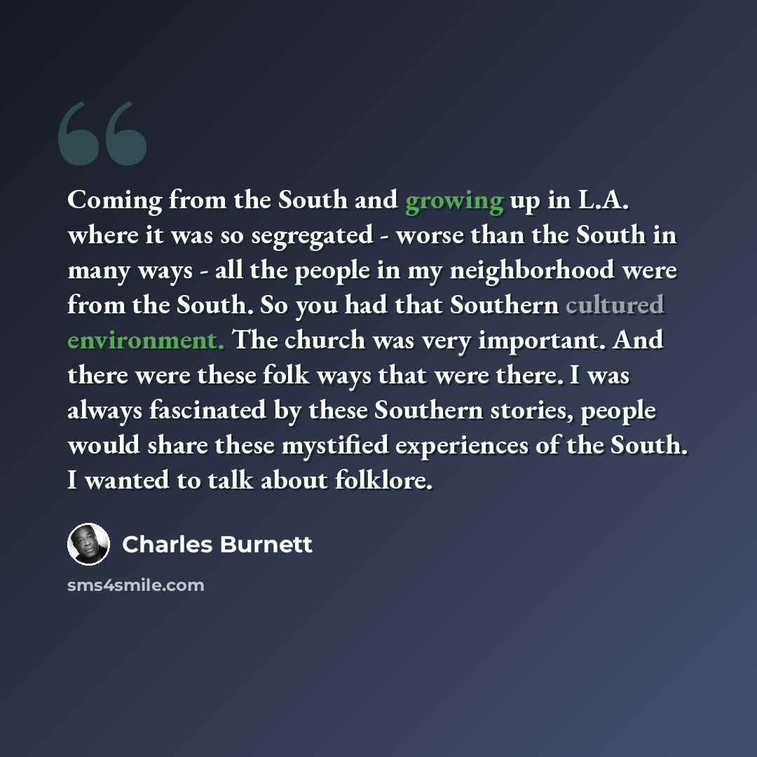 “Coming from the South and growing up in L.A. where it was so segregated - worse than the South in many ways - all the people in my neighborhood were from the South. So you had that Southern cultured environment. The church was very important. And there were these folk ways that were there. I was…” quote by Charles Burnett