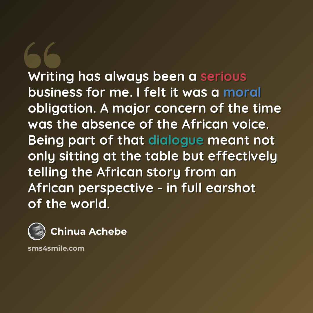“Writing has always been a serious business for me. I felt it was a moral obligation. A major concern of the time was the absence of the African voice. Being part of that dialogue meant not only sitting at the table but effectively telling the African story from an African perspective - in full…” quote by Chinua Achebe