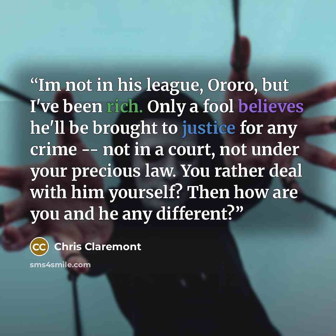 “Im not in his league, Ororo, but I've been rich. Only a fool believes he'll be brought to justice for any crime -- not in a court, not under your precious law. You rather deal with him yourself? Then how are you and he any different?” quote by Chris Claremont
