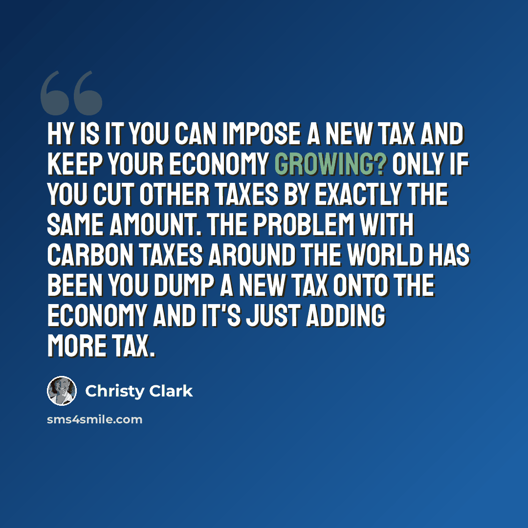 “hy is it you can impose a new tax and keep your economy growing? Only if you cut other taxes by exactly the same amount. The problem with carbon taxes around the world has been you dump a new tax onto the economy and it's just adding more tax.” quote by Christy Clark