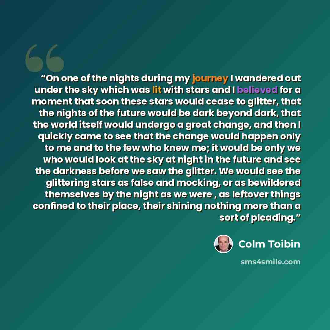 “On one of the nights during my journey I wandered out under the sky which was lit with stars and I believed for a moment that soon these stars would cease to glitter, that the nights of the future would be dark beyond dark, that the world itself would undergo a great change, and then I quickly…” quote by Colm Tóibín