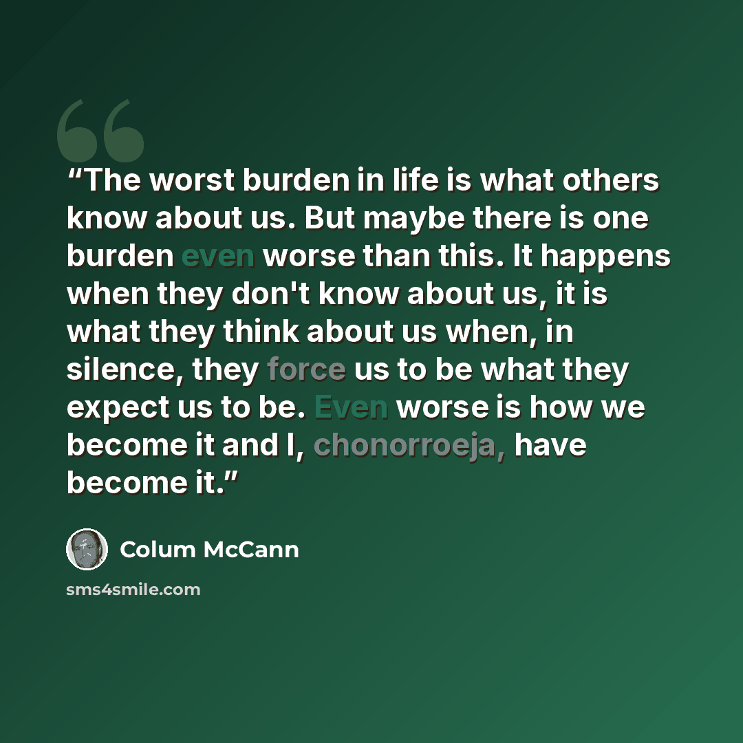 “The worst burden in life is what others know about us. But maybe there is one burden even worse than this. It happens when they don't know about us, it is what they think about us when, in silence, they force us to be what they expect us to be. Even worse is how we become it and I, chonorroeja…” quote by Colum McCann