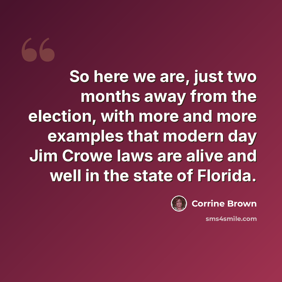 “So here we are, just two months away from the election, with more and more examples that modern day Jim Crowe laws are alive and well in the state of Florida.” quote by Corrine Brown