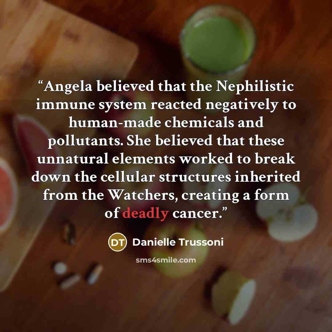 “Angela believed that the Nephilistic immune system reacted negatively to human-made chemicals and pollutants. She believed that these unnatural elements worked to break down the cellular structures inherited from the Watchers, creating a form of deadly cancer.” quote by Danielle Trussoni