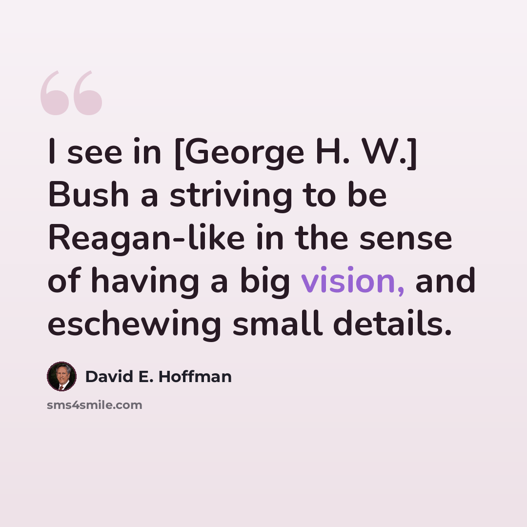 “I see in [George H. W.] Bush a striving to be Reagan-like in the sense of having a big vision, and eschewing small details.” quote by David E. Hoffman