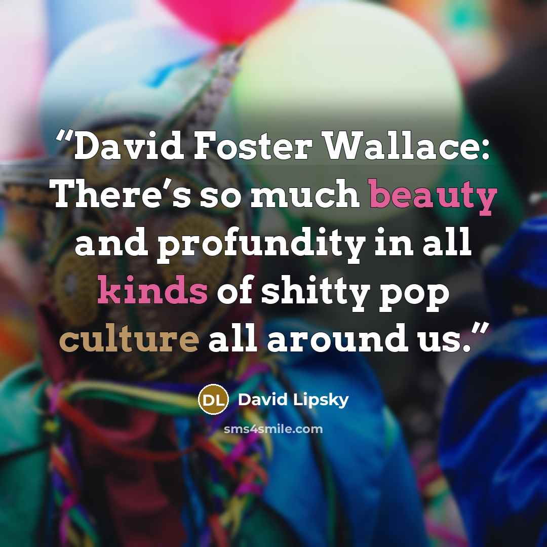 “David Foster Wallace: There’s so much beauty and profundity in all kinds of shitty pop culture all around us.” quote by David Lipsky