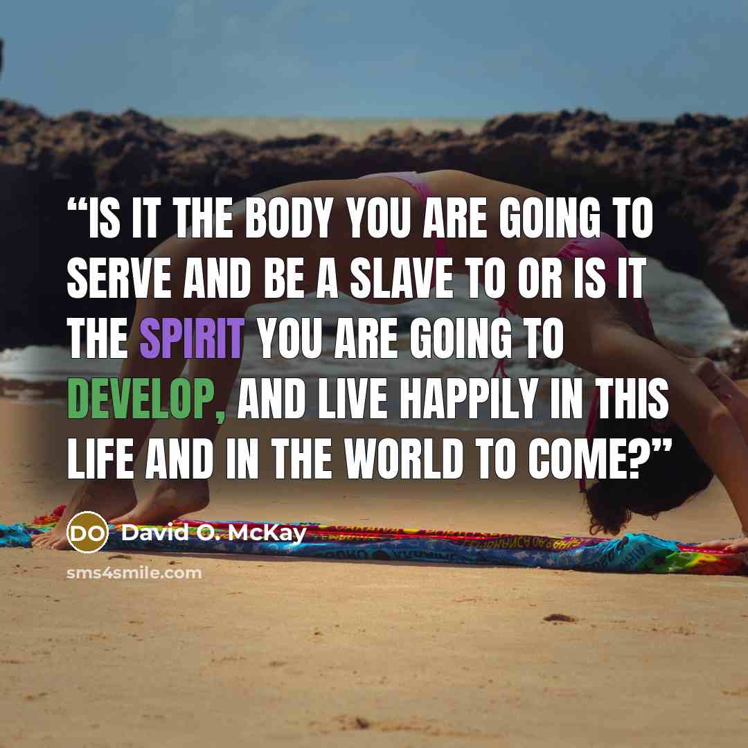 “Is it the body you are going to serve and be a slave to or is it the spirit you are going to develop, and live happily in this life and in the world to come?” quote by David O. McKay