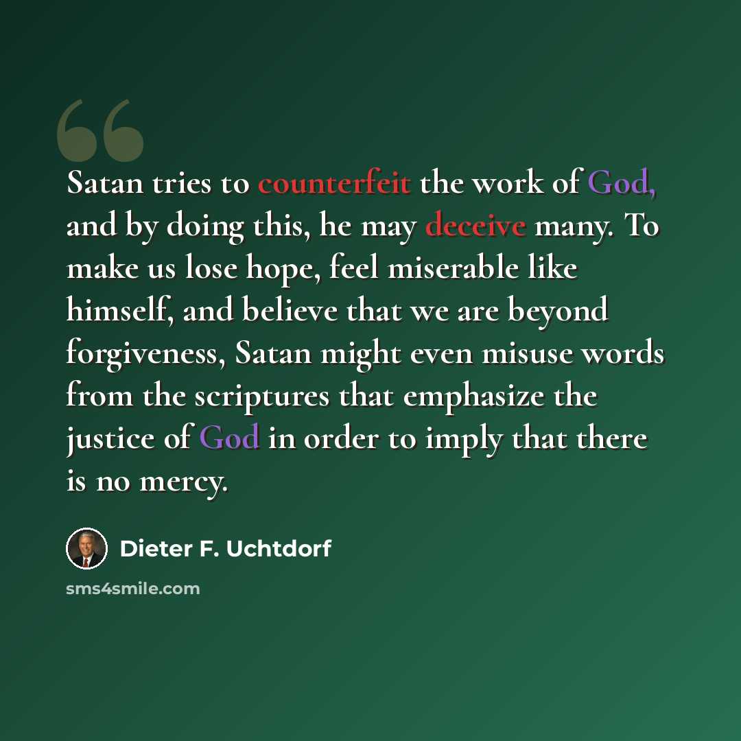 “Satan tries to counterfeit the work of God, and by doing this, he may deceive many. To make us lose hope, feel miserable like himself, and believe that we are beyond forgiveness, Satan might even misuse words from the scriptures that emphasize the justice of God in order to imply that there is no…” quote by Dieter F. Uchtdorf