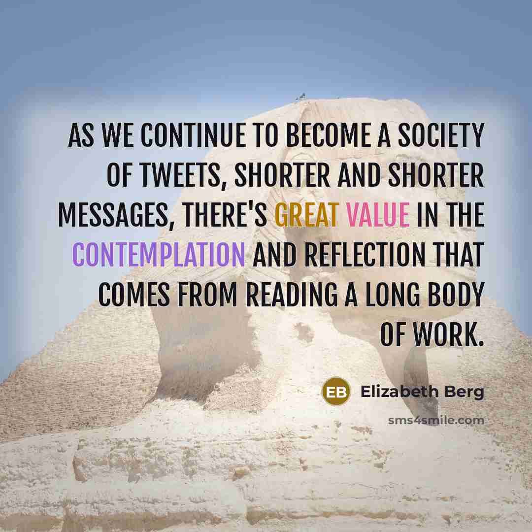“As we continue to become a society of tweets, shorter and shorter messages, there's great value in the contemplation and reflection that comes from reading a long body of work.” quote by Elizabeth Berg