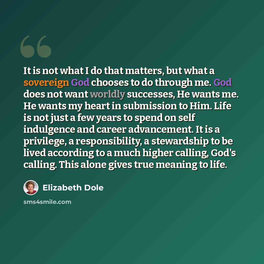 “It is not what I do that matters, but what a sovereign God chooses to do through me. God does not want worldly successes, He wants me. He wants my heart in submission to Him. Life is not just a few years to spend on self indulgence and career advancement. It is a privilege, a responsibility, a…” quote by Elizabeth Dole