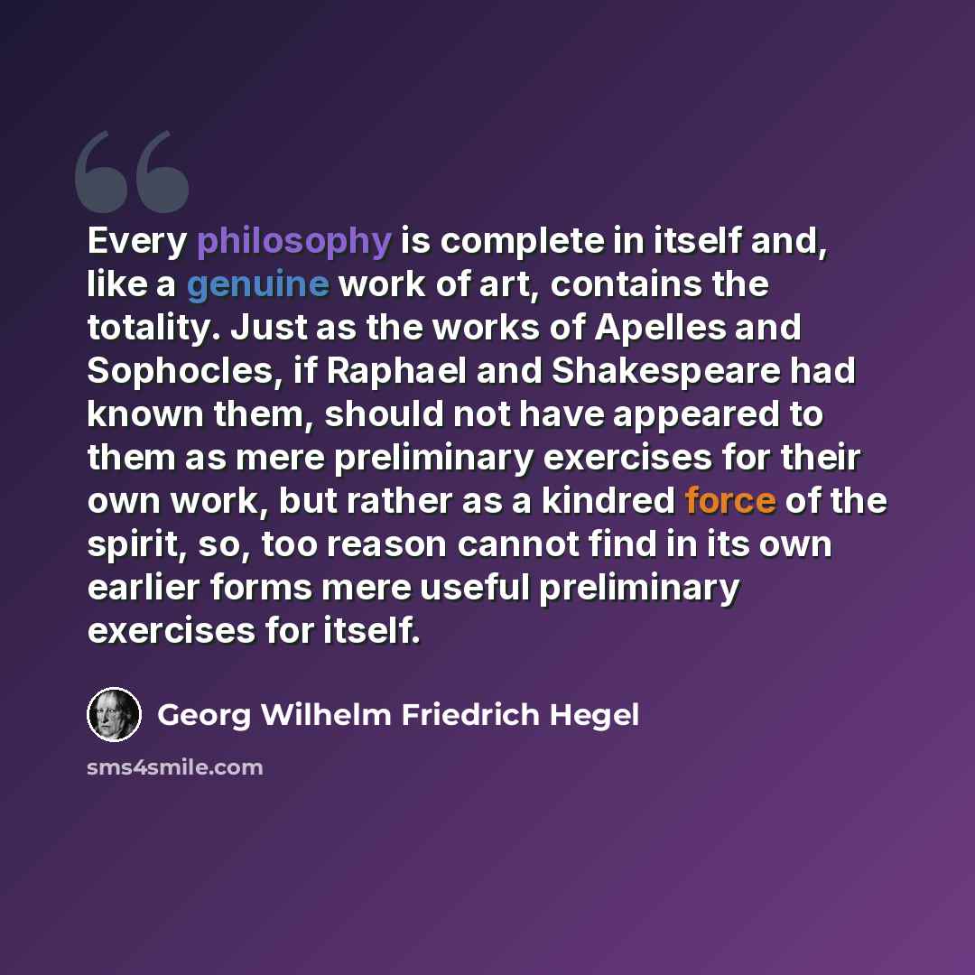 “Every philosophy is complete in itself and, like a genuine work of art, contains the totality. Just as the works of Apelles and Sophocles, if Raphael and Shakespeare had known them, should not have appeared to them as mere preliminary exercises for their own work, but rather as a kindred force of…” quote by Georg Wilhelm Friedrich Hegel
