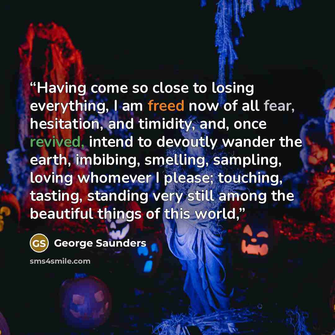 “Having come so close to losing everything, I am freed now of all fear, hesitation, and timidity, and, once revived, intend to devoutly wander the earth, imbibing, smelling, sampling, loving whomever I please; touching, tasting, standing very still among the beautiful things of this world,” quote by George Saunders