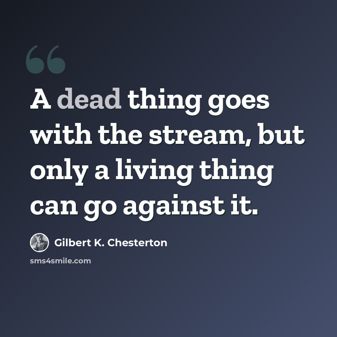 “A dead thing goes with the stream, but only a living thing can go against it.” quote by Gilbert K. Chesterton