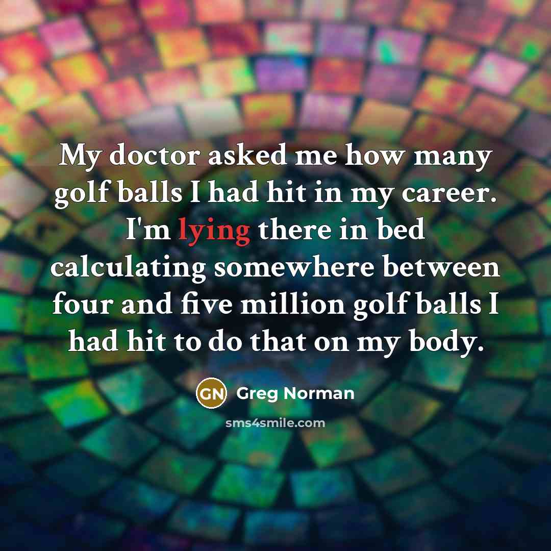 “My doctor asked me how many golf balls I had hit in my career. I'm lying there in bed calculating somewhere between four and five million golf balls I had hit to do that on my body.” quote by Greg Norman