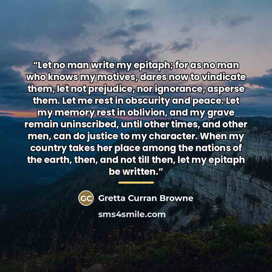 “Let no man write my epitaph; for as no man who knows my motives, dares now to vindicate them, let not prejudice, nor ignorance, asperse them. Let me rest in obscurity and peace. Let my memory rest in oblivion, and my grave remain uninscribed, until other times, and other men, can do justice to my…” quote by Gretta Curran Browne