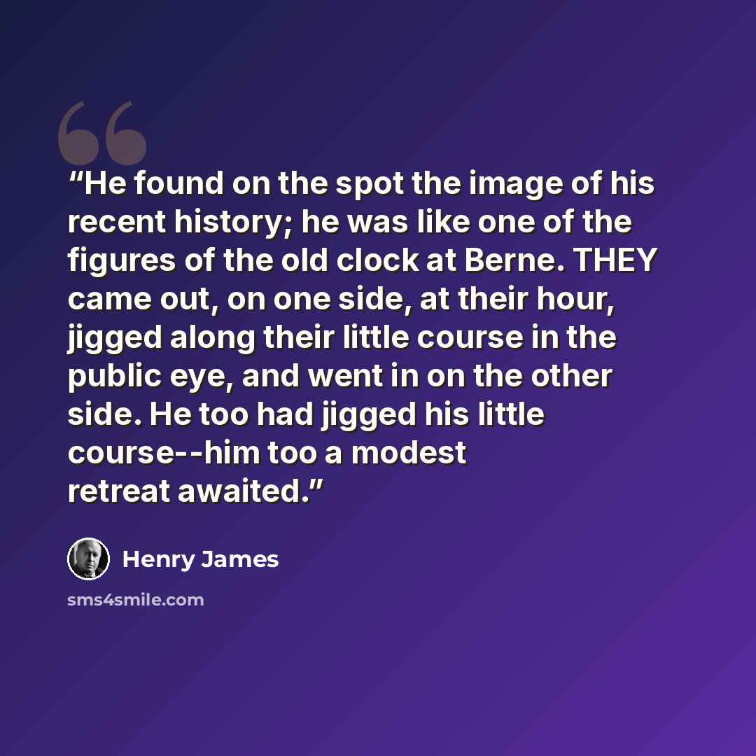 “He found on the spot the image of his recent history; he was like one of the figures of the old clock at Berne. THEY came out, on one side, at their hour, jigged along their little course in the public eye, and went in on the other side. He too had jigged his little course--him too a modest…” quote by Henry James