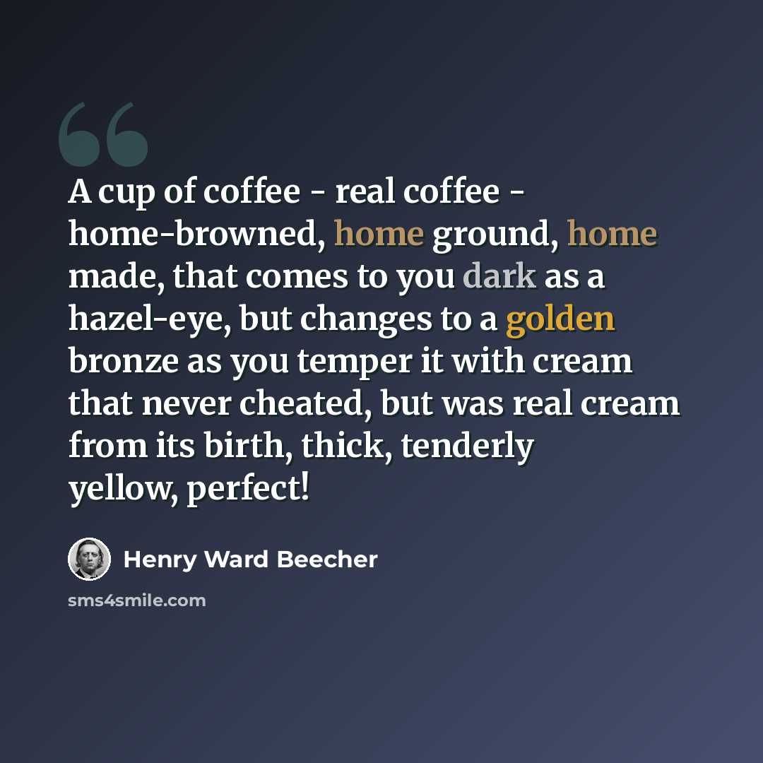 “A cup of coffee - real coffee - home-browned, home ground, home made, that comes to you dark as a hazel-eye, but changes to a golden bronze as you temper it with cream that never cheated, but was real cream from its birth, thick, tenderly yellow, perfect!” quote by Henry Ward Beecher