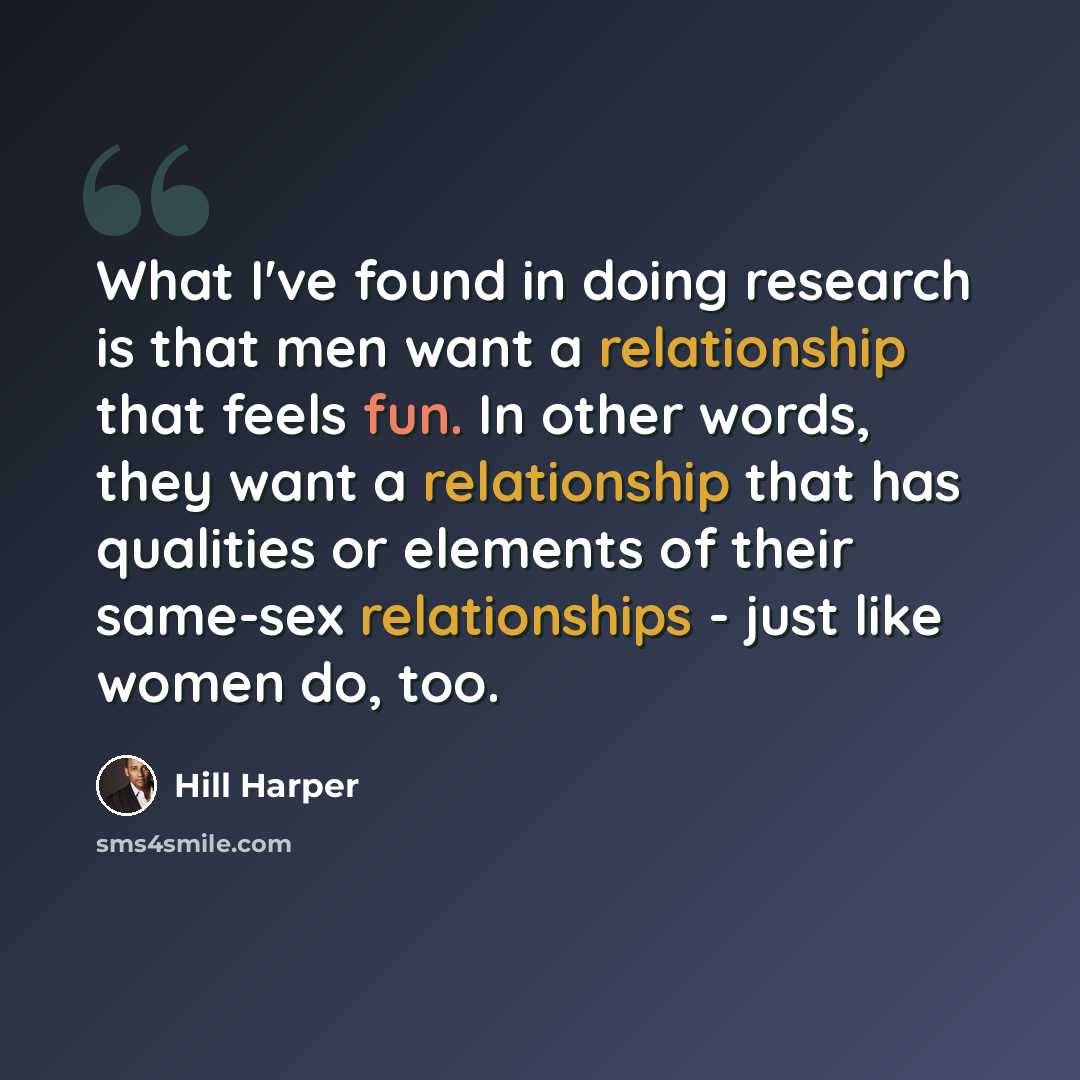 “What I've found in doing research is that men want a relationship that feels fun. In other words, they want a relationship that has qualities or elements of their same-sex relationships - just like women do, too.” quote by Hill Harper