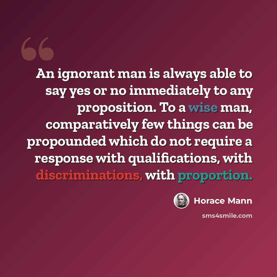 “An ignorant man is always able to say yes or no immediately to any proposition. To a wise man, comparatively few things can be propounded which do not require a response with qualifications, with discriminations, with proportion.” quote by Horace Mann