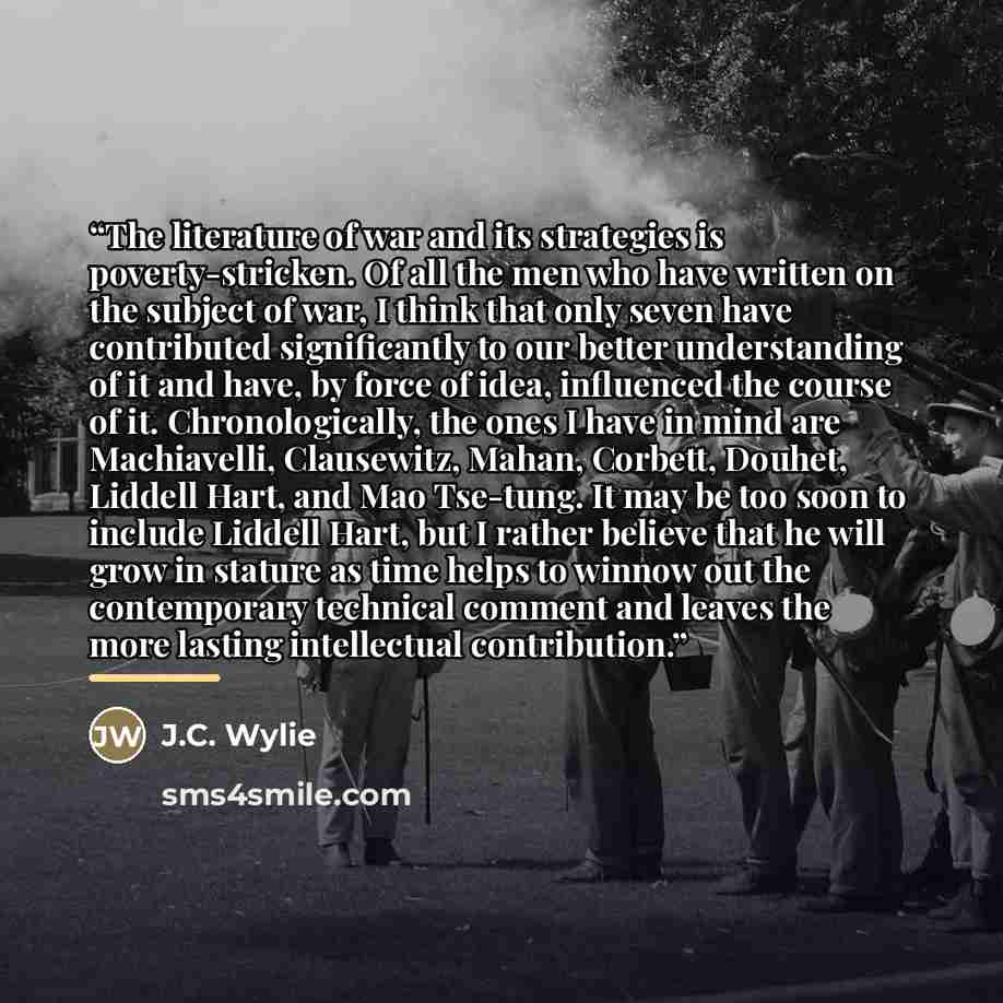“The literature of war and its strategies is poverty-stricken. Of all the men who have written on the subject of war, I think that only seven have contributed significantly to our better understanding of it and have, by force of idea, influenced the course of it. Chronologically, the ones I have in…” quote by J.C. Wylie