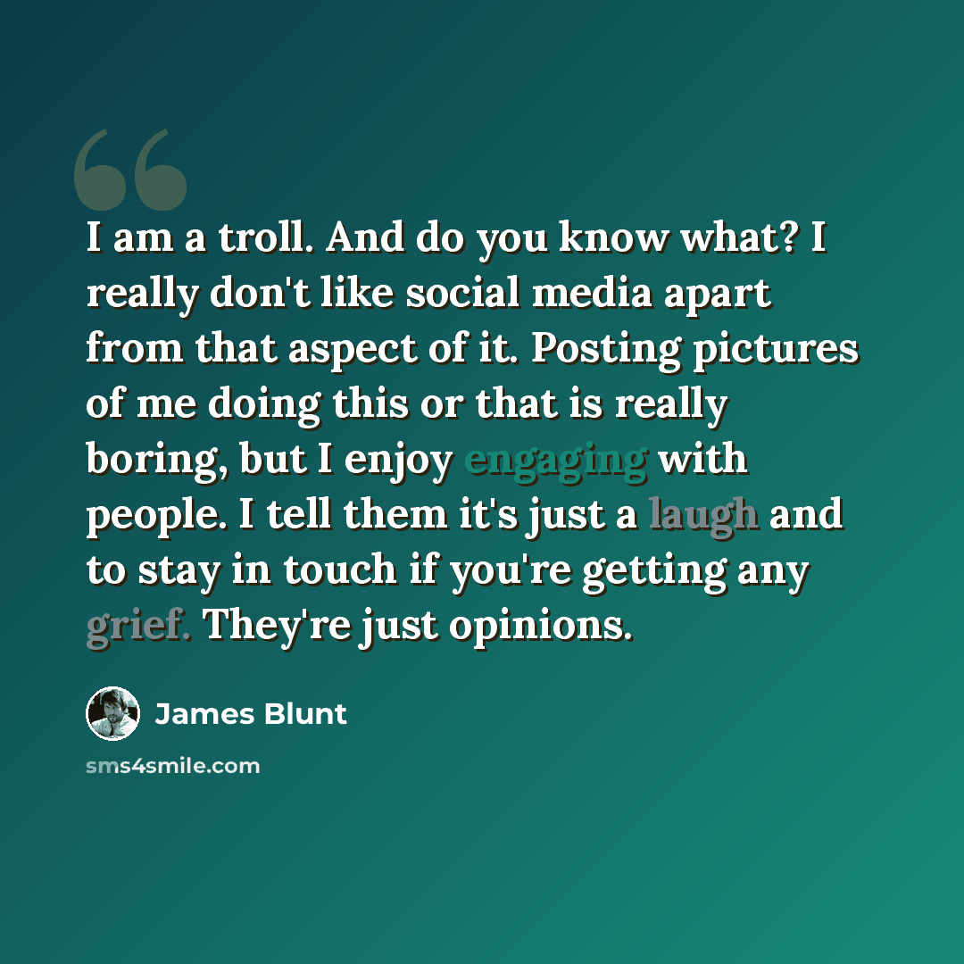 “I am a troll. And do you know what? I really don't like social media apart from that aspect of it. Posting pictures of me doing this or that is really boring, but I enjoy engaging with people. I tell them it's just a laugh and to stay in touch if you're getting any grief. They're just opinions.” quote by James Blunt