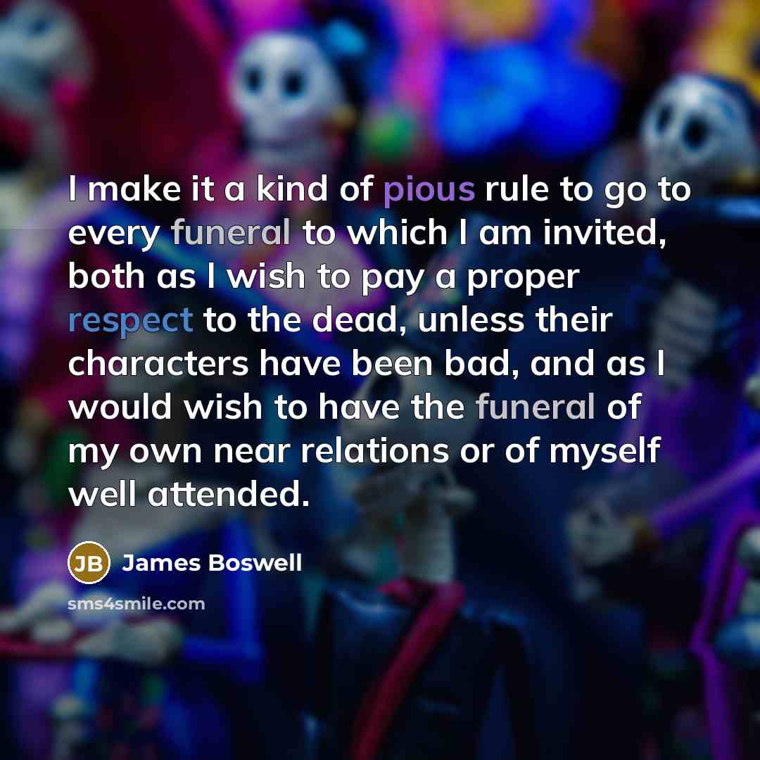 “I make it a kind of pious rule to go to every funeral to which I am invited, both as I wish to pay a proper respect to the dead, unless their characters have been bad, and as I would wish to have the funeral of my own near relations or of myself well attended.” quote by James Boswell