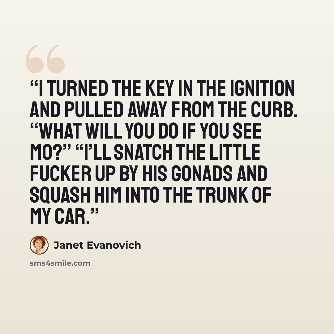 “I turned the key in the ignition and pulled away from the curb. “What will you do if you see Mo?” “I’ll snatch the little fucker up by his gonads and squash him into the trunk of my car.” quote by Janet Evanovich