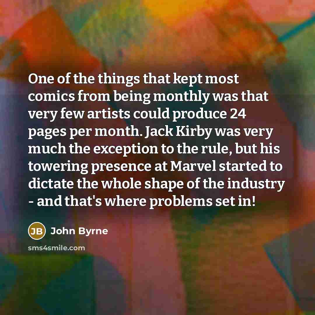 “One of the things that kept most comics from being monthly was that very few artists could produce 24 pages per month. Jack Kirby was very much the exception to the rule, but his towering presence at Marvel started to dictate the whole shape of the industry - and that's where problems set in!” quote by John Byrne