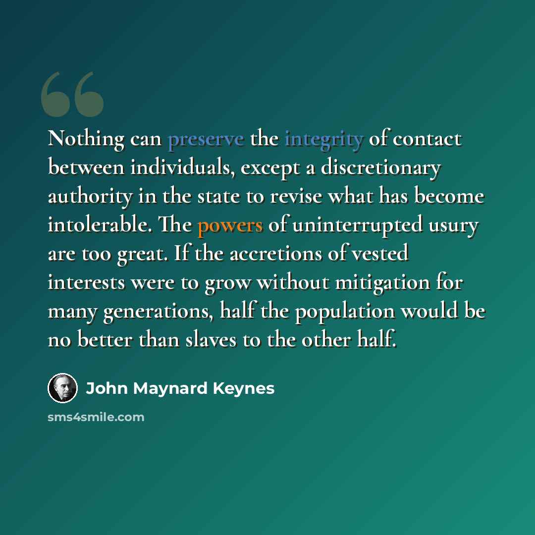 “Nothing can preserve the integrity of contact between individuals, except a discretionary authority in the state to revise what has become intolerable. The powers of uninterrupted usury are too great. If the accretions of vested interests were to grow without mitigation for many generations, half…” quote by John Maynard Keynes