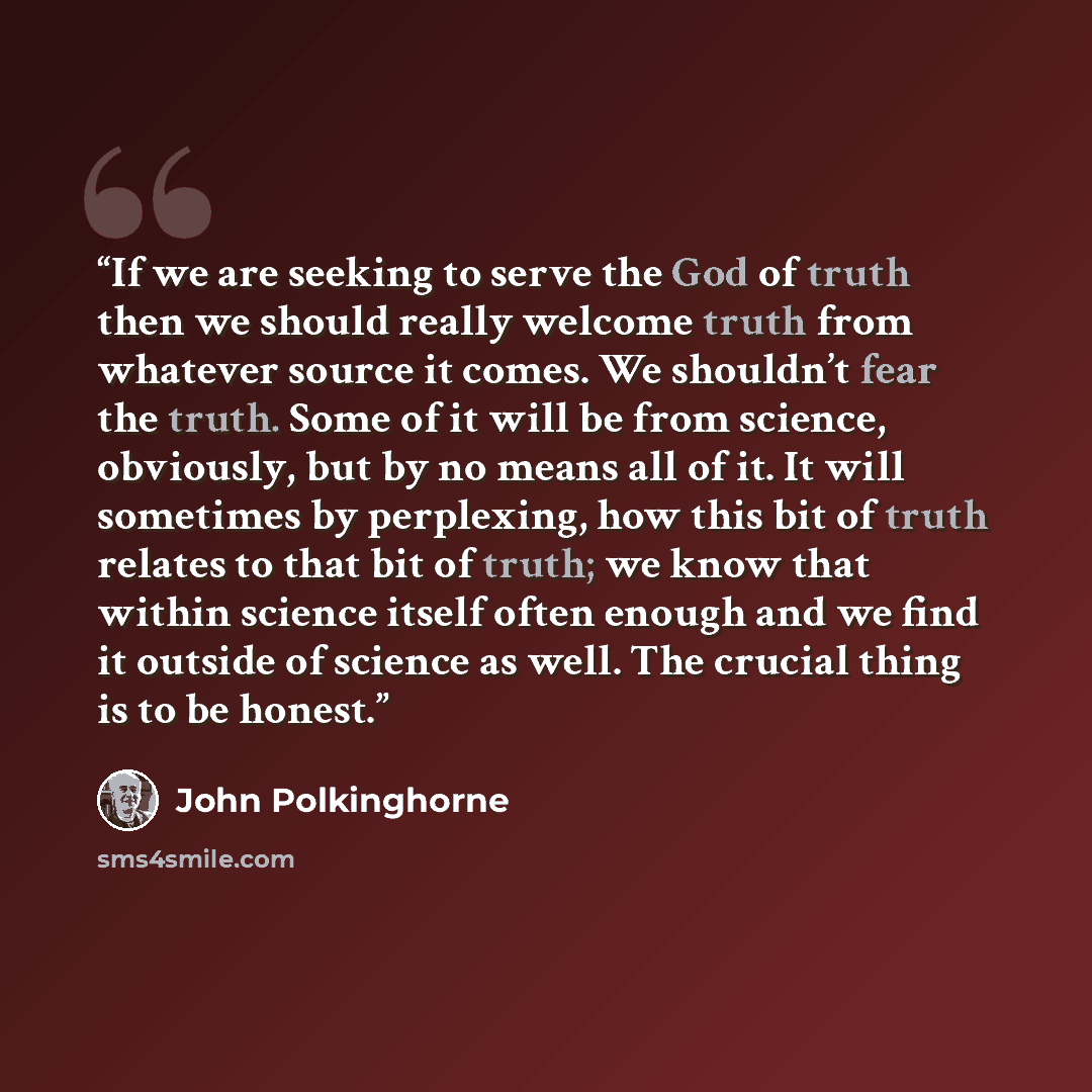 “If we are seeking to serve the God of truth then we should really welcome truth from whatever source it comes. We shouldn’t fear the truth. Some of it will be from science, obviously, but by no means all of it. It will sometimes by perplexing, how this bit of truth relates to that bit of truth; we…” quote by John Polkinghorne