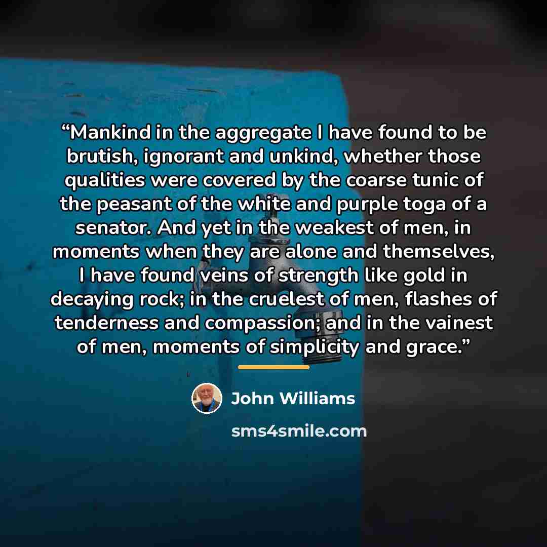 “Mankind in the aggregate I have found to be brutish, ignorant and unkind, whether those qualities were covered by the coarse tunic of the peasant of the white and purple toga of a senator. And yet in the weakest of men, in moments when they are alone and themselves, I have found veins of strength…” quote by John Williams