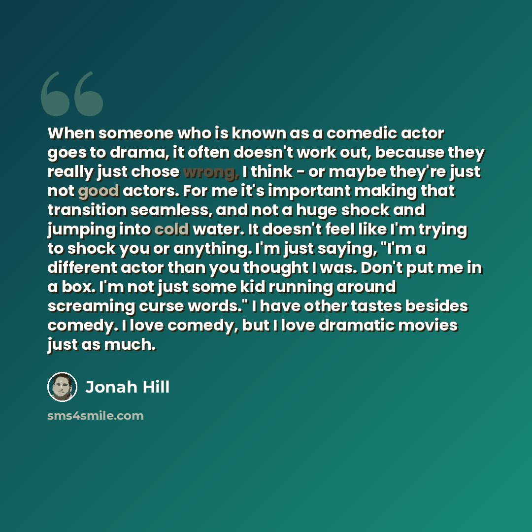 “When someone who is known as a comedic actor goes to drama, it often doesn't work out, because they really just chose wrong, I think - or maybe they're just not good actors. For me it's important making that transition seamless, and not a huge shock and jumping into cold water. It doesn't feel…” quote by Jonah Hill