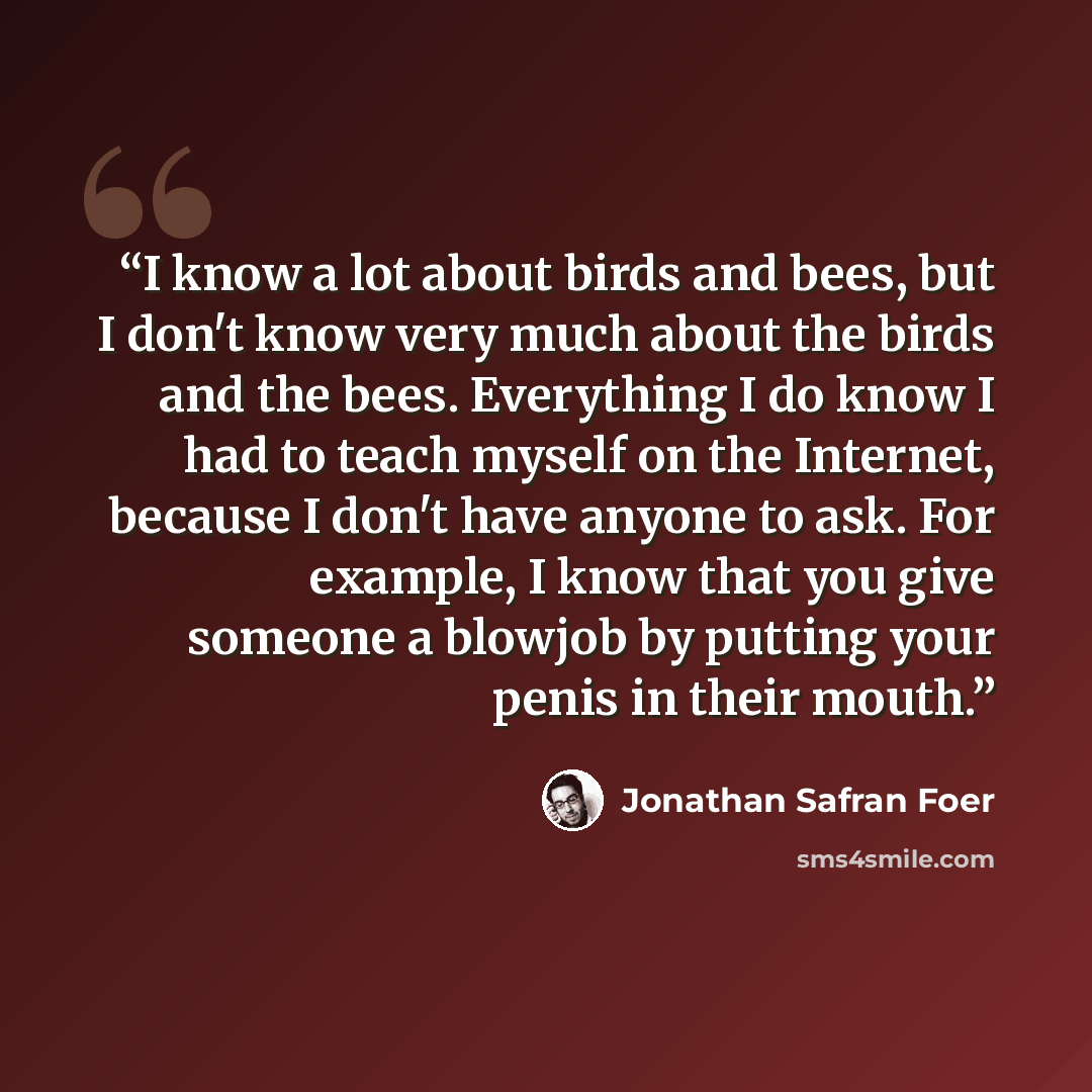 “I know a lot about birds and bees, but I don't know very much about the birds and the bees. Everything I do know I had to teach myself on the Internet, because I don't have anyone to ask. For example, I know that you give someone a blowjob by putting your penis in their mouth.” quote by Jonathan Safran Foer