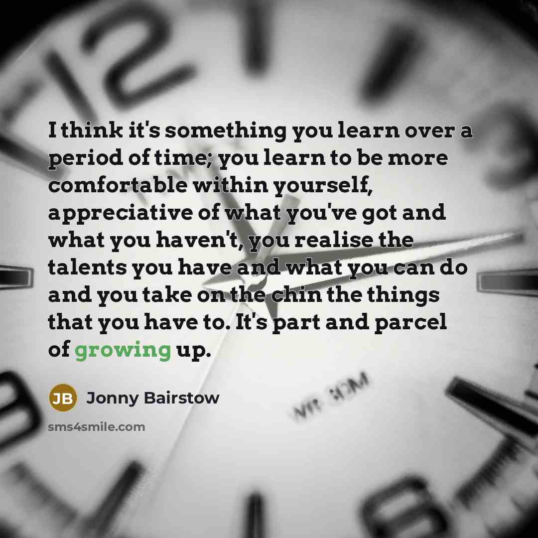 “I think it's something you learn over a period of time; you learn to be more comfortable within yourself, appreciative of what you've got and what you haven't, you realise the talents you have and what you can do and you take on the chin the things that you have to. It's part and parcel of growing…” quote by Jonny Bairstow