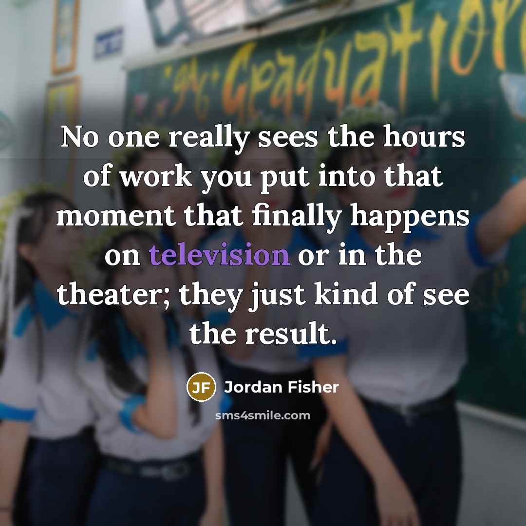 “No one really sees the hours of work you put into that moment that finally happens on television or in the theater; they just kind of see the result.” quote by Jordan Fisher