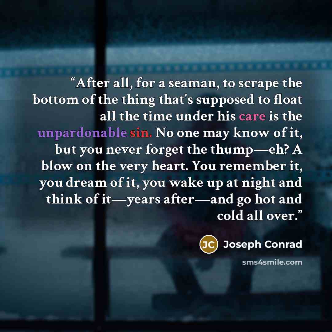 “After all, for a seaman, to scrape the bottom of the thing that's supposed to float all the time under his care is the unpardonable sin. No one may know of it, but you never forget the thump—eh? A blow on the very heart. You remember it, you dream of it, you wake up at night and think of it—years…” quote by Joseph Conrad