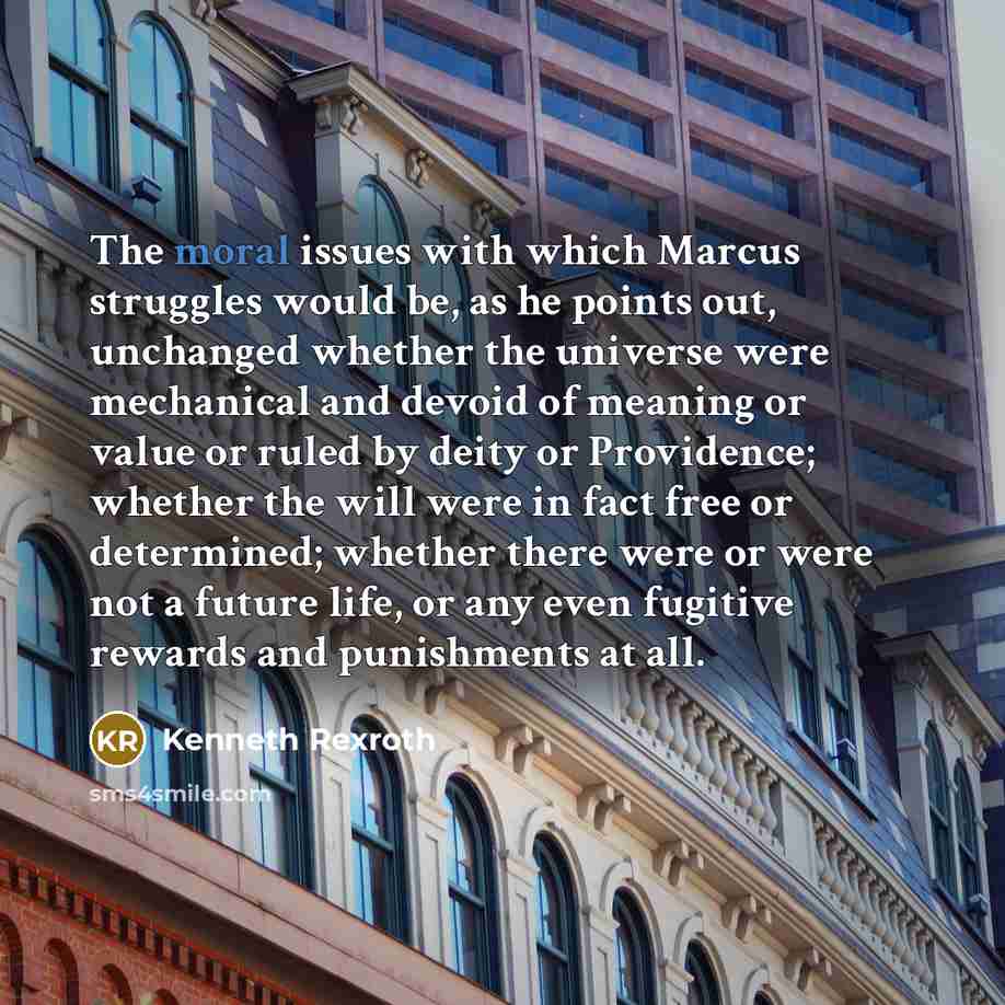 “The moral issues with which Marcus struggles would be, as he points out, unchanged whether the universe were mechanical and devoid of meaning or value or ruled by deity or Providence; whether the will were in fact free or determined; whether there were or were not a future life, or any even…” quote by Kenneth Rexroth