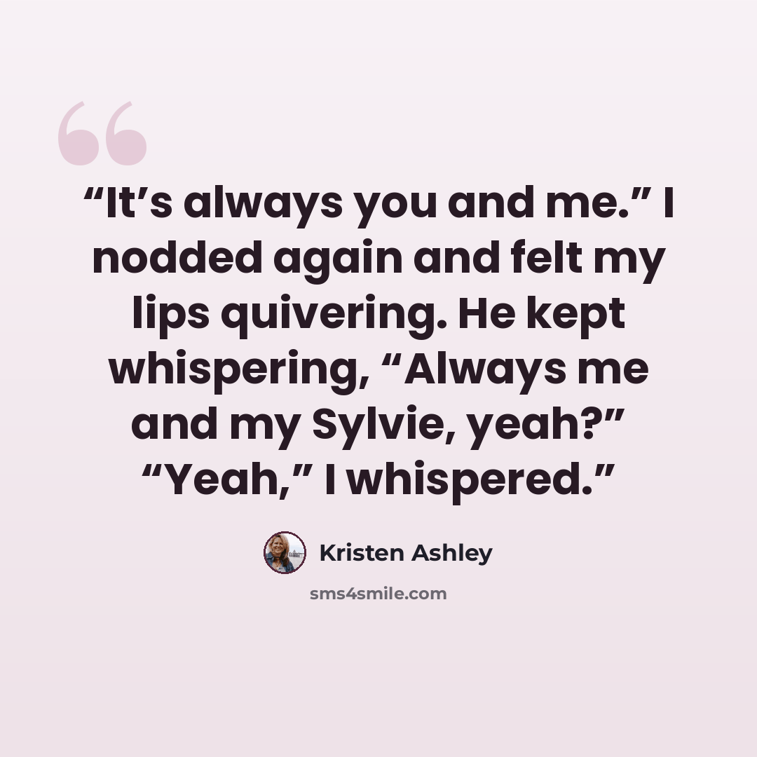 “It’s always you and me.” I nodded again and felt my lips quivering. He kept whispering, “Always me and my Sylvie, yeah?” “Yeah,” I whispered.” quote by Kristen Ashley
