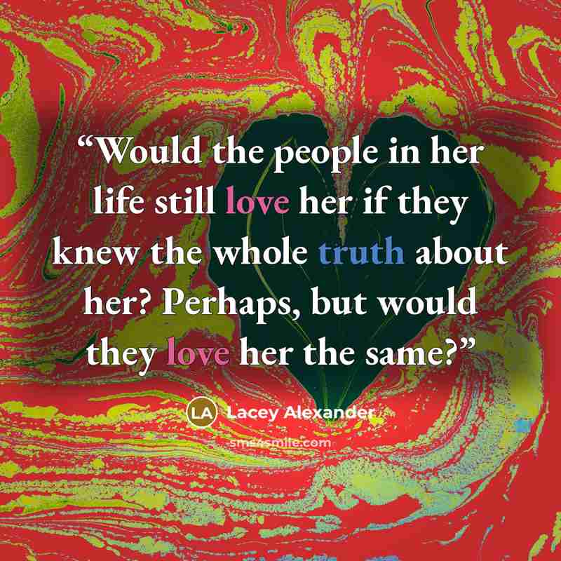 “Would the people in her life still love her if they knew the whole truth about her? Perhaps, but would they love her the same?” quote by Lacey Alexander